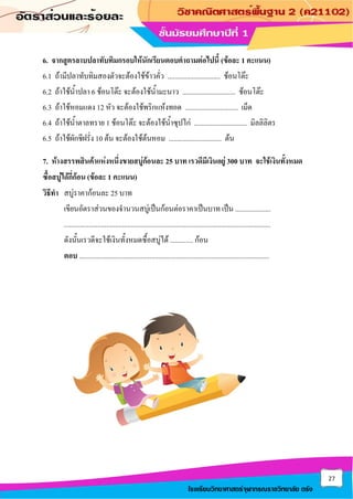 27
โรงเรียนวิทยาศาสตร์จุฬาภรณราชวิทยาลัย ตรัง
6. จากสูตรลาบปลาทับทิมกรอบให้นักเรียนตอบคาถามต่อไปนี้ (ข้อละ 1 คะแนน)
6.1 ถ้ามีปลาทับทิมสองตัวจะต้องใช้ข้าวคั่ว .............................. ช้อนโต๊ะ
6.2 ถ้าใช้น้าปลา 6 ช้อนโต๊ะ จะต้องใช้น้ามะนาว .............................. ช้อนโต๊ะ
6.3 ถ้าใช้หอมแดง 12 หัว จะต้องใช้พริกแห้งทอด .............................. เม็ด
6.4 ถ้าใช้น้าตาลทราย 1 ช้อนโต๊ะ จะต้องใช้น้าซุปไก่ .............................. มิลลิลิตร
6.5 ถ้าใช้ผักชีฝรั่ง 10 ต้น จะต้องใช้ต้นหอม .............................. ต้น
7. ห้างสรรพสินค้าแห่งหนึ่งขายสบู่ก้อนละ 25 บาท เรวดีมีเงินอยู่ 300 บาท จะใช้เงินทั้งหมด
ซื้อสบู่ได้กี่ก้อน (ข้อละ 1 คะแนน)
วิธีทา สบู่ราคาก้อนละ 25 บาท
เขียนอัตราส่วนของจานวนสบู่เป็นก้อนต่อราคาเป็นบาท เป็น ....................
.....................................................................................................................
ดังนั้นเรวดีจะใช้เงินทั้งหมดซื้อสบู่ได้ ............. ก้อน
ตอบ ............................................................................................................
 