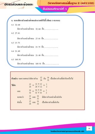 35
โรงเรียนวิทยาศาสตร์จุฬาภรณราชวิทยาลัย ตรัง
6. จงหาอัตราส่วนอย่างต่าของจานวนต่อไปนี้ (ข้อละ 1 คะแนน)
6.1 32:64
อัตราส่วนอย่างต่าของ 32:64 คือ…………………..
6.2 27:81
อัตราส่วนอย่างต่าของ 27:81 คือ…………………..
6.3 15:75
อัตราส่วนอย่างต่าของ 15:75 คือ…………………..
6.4 21:49
อัตราส่วนอย่างต่าของ 21:49 คือ…………………..
6.5 169:91
อัตราส่วนอย่างต่าของ 169:91 คือ…………………..
ตัวอย่าง จงตรวจสอบว่าอัตราส่วน 12
24
กับ 16
32
เป็นอัตราส่วนที่เท่ากันหรือไม่
วิธีทา 12 12
12 1
24 24 12 2

= =

และ 16 16
16 1
32 32 16 2

= =

จะพบว่า 12
24
และ 16
32
มีอัตราส่วนอย่างต่าเท่ากัน
ดังนั้น 12
24
และ 16
32
เป็นอัตราส่วนที่เท่ากัน
 