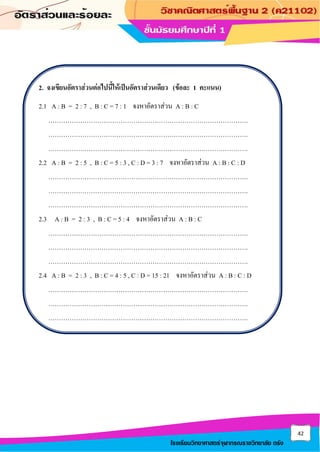 42
โรงเรียนวิทยาศาสตร์จุฬาภรณราชวิทยาลัย ตรัง
2. จงเขียนอัตราส่วนต่อไปนี้ให้เป็นอัตราส่วนเดียว (ข้อละ 1 คะแนน)
2.1 A : B = 2 : 7 , B : C = 7 : 1 จงหาอัตราส่วน A : B : C
………………………………………………………………………………….
………………………………………………………………………………….
………………………………………………………………………………….
2.2 A : B = 2 : 5 , B : C = 5 : 3 , C : D = 3 : 7 จงหาอัตราส่วน A : B : C : D
………………………………………………………………………………….
………………………………………………………………………………….
………………………………………………………………………………….
2.3 A : B = 2 : 3 , B : C = 5 : 4 จงหาอัตราส่วน A : B : C
………………………………………………………………………………….
………………………………………………………………………………….
………………………………………………………………………………….
2.4 A : B = 2 : 3 , B : C = 4 : 5 , C : D = 15 : 21 จงหาอัตราส่วน A : B : C : D
………………………………………………………………………………….
………………………………………………………………………………….
………………………………………………………………………………….
 