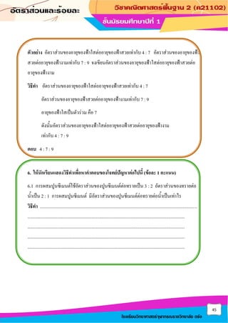 45
โรงเรียนวิทยาศาสตร์จุฬาภรณราชวิทยาลัย ตรัง
ตัวอย่าง อัตราส่วนของอายุของฟ้าใสต่ออายุของฟ้าสวยเท่ากับ 4 : 7 อัตราส่วนของอายุของฟ้า
สวยต่ออายุของฟ้างามเท่ากับ 7 : 9 จงเขียนอัตราส่วนของอายุของฟ้าใสต่ออายุของฟ้าสวยต่อ
อายุของฟ้างาม
วิธีทา อัตราส่วนของอายุของฟ้าใสต่ออายุของฟ้าสวยเท่ากับ 4 : 7
อัตราส่วนของอายุของฟ้าสวยต่ออายุของฟ้างามเท่ากับ 7 : 9
อายุของฟ้าใสเป็นตัวร่วม คือ 7
ดังนั้นอัตราส่วนของอายุของฟ้าใสต่ออายุของฟ้าสวยต่ออายุของฟ้างาม
เท่ากับ 4 : 7 : 9
ตอบ 4 : 7 : 9
6. ให้นักเรียนแสดงวิธีทาเพื่อหาคาตอบของโจทย์ปัญหาต่อไปนี้ (ข้อละ 1 คะแนน)
6.1 การผสมปูนซีเมนต์ใช้อัตราส่วนของปูนซีเมนต์ต่อทรายเป็น 3 : 2 อัตราส่วนของทรายต่อ
น้าเป็น 2 : 1 การผสมปูนซีเมนต์ มีอัตราส่วนของปูนซีเมนต์ต่อทรายต่อน้าเป็นเท่าไร
วิธีทา ..........................................................................................................................................
..........................................................................................................................................
..........................................................................................................................................
..........................................................................................................................................
..........................................................................................................................................
 