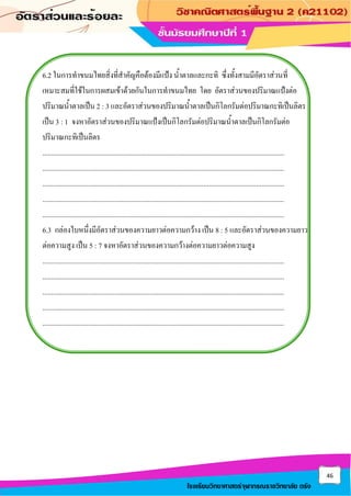 46
โรงเรียนวิทยาศาสตร์จุฬาภรณราชวิทยาลัย ตรัง
6.2 ในการทาขนมไทยสิ่งที่สาคัญคือต้องมีแป้ง น้าตาลและกะทิ ซึ่งทั้งสามมีอัตราส่วนที่
เหมาะสมที่ใช้ในการผสมเข้าด้วยกันในการทาขนมไทย โดย อัตราส่วนของปริมาณแป้งต่อ
ปริมาณน้าตาลเป็น 2 : 3 และอัตราส่วนของปริมาณน้าตาลเป็นกิโลกรัมต่อปริมาณกะทิเป็นลิตร
เป็น 3 : 1 จงหาอัตราส่วนของปริมาณแป้งเป็นกิโลกรัมต่อปริมาณน้าตาลเป็นกิโลกรัมต่อ
ปริมาณกะทิเป็นลิตร
..........................................................................................................................................
..........................................................................................................................................
..........................................................................................................................................
..........................................................................................................................................
..........................................................................................................................................
6.3 กล่องใบหนึ่งมีอัตราส่วนของความยาวต่อความกว้าง เป็น 8 : 5 และอัตราส่วนของความยาว
ต่อความสูง เป็น 5 : 7 จงหาอัตราส่วนของความกว้างต่อความยาวต่อความสูง
..........................................................................................................................................
..........................................................................................................................................
..........................................................................................................................................
..........................................................................................................................................
..........................................................................................................................................
 