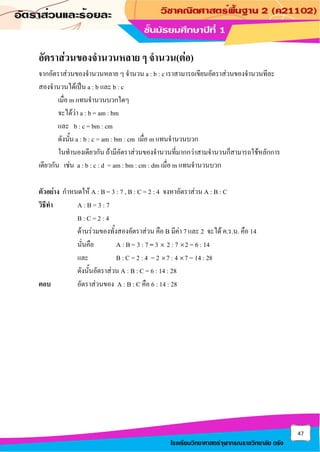 47
โรงเรียนวิทยาศาสตร์จุฬาภรณราชวิทยาลัย ตรัง
อัตราส่วนของจานวนหลาย ๆ จานวน(ต่อ)
จากอัตราส่วนของจานวนหลาย ๆ จานวน a : b : c เราสามารถเขียนอัตราส่วนของจานวนทีละ
สองจานวนได้เป็น a : b และ b : c
เมื่อ m แทนจานวนบวกใดๆ
จะได้ว่า a : b = am : bm
และ b : c = bm : cm
ดังนั้น a : b : c = am : bm : cm เมื่อ m แทนจานวนบวก
ในทานองเดียวกัน ถ้ามีอัตราส่วนของจานวนที่มากกว่าสามจานวนก็สามารถใช้หลักการ
เดียวกัน เช่น a : b : c : d = am : bm : cm : dm เมื่อ m แทนจานวนบวก
ตัวอย่าง กาหนดให้ A : B = 3 : 7 , B : C = 2 : 4 จงหาอัตราส่วน A : B : C
วิธีทา A : B = 3 : 7
B : C = 2 : 4
ด้านร่วมของทั้งสองอัตราส่วน คือ B มีค่า 7 และ 2 จะได้ ค.ร.น. คือ 14
นั่นคือ A : B = 3 : 7 = 3  2 : 7 2 = 6 : 14
และ B : C = 2 : 4 = 2 7 : 4 7 = 14 : 28
ดังนั้นอัตราส่วน A : B : C = 6 : 14 : 28
ตอบ อัตราส่วนของ A : B : C คือ 6 : 14 : 28
 