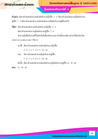 48
โรงเรียนวิทยาศาสตร์จุฬาภรณราชวิทยาลัย ตรัง
ตัวอย่าง อัตราส่วนของจานวนปลาต่อจานวนกุ้งเป็น 3 : 5 อัตราส่วนของจานวนกุ้งต่อจานวน
ปูเป็น 7 : 9 อัตราส่วนของจานวนปลาต่อจานวนกุ้งต่อจานวนปูเป็นเท่าไร
วิธีทา อัตราส่วนของจานวนปลาต่อจานวนกุ้งเป็น 3 : 5
อัตราส่วนของจานวนกุ้งต่อจานวนปูเป็น 7 : 9
จานวนกุ้งเป็นตัวร่วมที่ไม่เท่ากันจึงต้องทาความยาวในทั้งสองอัตราส่วนให้เท่ากันโดย
การหา ค.ร.น.ของ 5 และ 7 คือ 35
จะได้ อัตราส่วนของจานวนปลาต่อจานวนกุ้งเป็น
3 : 5 = 3  7 : 5  7 = 21 : 35
และ อัตราส่วนของจานวนกุ้งต่อจานวนปูเป็น
7 : 9 = 7  5 : 9  5 = 35 : 45
ดังนั้น อัตราส่วนของจานวนปลาต่อจานวนกุ้งต่อจานวนปูเป็น 21 : 35 : 45
ตอบ 21 : 35 : 45
 