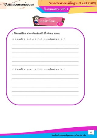 49
โรงเรียนวิทยาศาสตร์จุฬาภรณราชวิทยาลัย ตรัง
1. ให้แสดงวิธีทาหาค่าของอัตราส่วนต่อไปนี้ (ข้อละ 1 คะแนน)
1.1 กาหนดให้ A : B = 5 : 6 , B : C = 3 : 5 จงหาอัตราส่วน A : B : C
..........................................................................................................................................
..........................................................................................................................................
..........................................................................................................................................
..........................................................................................................................................
..........................................................................................................................................
..........................................................................................................................................
1.2 กาหนดให้ A : B = 4 : 7 , B : C = 2 : 3 จงหาอัตราส่วน A : B : C
..........................................................................................................................................
..........................................................................................................................................
..........................................................................................................................................
..........................................................................................................................................
..........................................................................................................................................
..........................................................................................................................................
แบบฝึกทักษะ
7
 