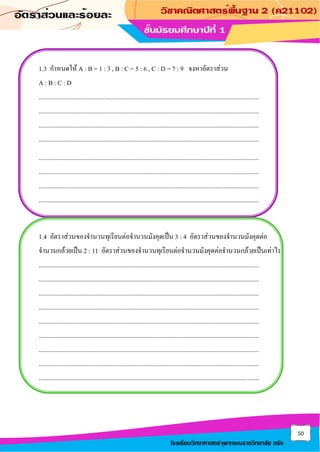 50
โรงเรียนวิทยาศาสตร์จุฬาภรณราชวิทยาลัย ตรัง
1.3 กาหนดให้ A : B = 1 : 3 , B : C = 5 : 6 , C : D = 7 : 9 จงหาอัตราส่วน
A : B : C : D
..........................................................................................................................................
..........................................................................................................................................
..........................................................................................................................................
..........................................................................................................................................
..........................................................................................................................................
..........................................................................................................................................
..........................................................................................................................................
..........................................................................................................................................
1.4 อัตราส่วนของจานวนทุเรียนต่อจานวนมังคุดเป็น 3 : 4 อัตราส่วนของจานวนมังคุดต่อ
จานวนกล้วยเป็น 2 : 11 อัตราส่วนของจานวนทุเรียนต่อจานวนมังคุดต่อจานวนกล้วยเป็นเท่าไร
..........................................................................................................................................
..........................................................................................................................................
..........................................................................................................................................
..........................................................................................................................................
..........................................................................................................................................
..........................................................................................................................................
..........................................................................................................................................
..........................................................................................................................................
..........................................................................................................................................
 