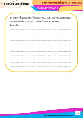 52
โรงเรียนวิทยาศาสตร์จุฬาภรณราชวิทยาลัย ตรัง
1.7 อัตราส่วนน้าหนักของทิสาต่อน้าหนักของวารี เป็น 7:5 และอัตราส่วนน้าหนักของวารีต่อ
น้าหนักของคีตา เป็น 2:5 ถ้าวารีมีน้าหนัก 60 กิโลกรัม จงหาน้าหนักของ
ทิสาและคีตา
…………………………………………………………………………………………………
…………………………………………………………………………………………………
…………………………………………………………………………………………………
…………………………………………………………………………………………………
…………………………………………………………………………………………………
…………………………………………………………………………………………………
…………………………………………………………………………………………………
…………………………………………………………………………………………………
…………………………………………………………………………………………………
…………………………………………………………………………………………………
…………………………………………………………………………………………………
 