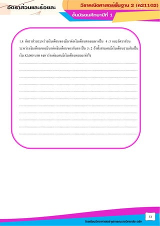 53
โรงเรียนวิทยาศาสตร์จุฬาภรณราชวิทยาลัย ตรัง
1.8 อัตราส่วนระหว่างเงินเดือนของมีนาต่อเงินเดือนของเมษา เป็น 4:3 และอัตราส่วน
ระหว่างเงินเดือนของมีนาต่อเงินเดือนของกันยา เป็น 5:2 ถ้าทั้งสามคนมีเงินเดือนรวมกันเป็น
เงิน 82,000 บาท จงหาว่าแต่ละคนมีเงินเดือนคนละเท่าไร
…………………………………………………………………………………………………
…………………………………………………………………………………………………
…………………………………………………………………………………………………
…………………………………………………………………………………………………
…………………………………………………………………………………………………
…………………………………………………………………………………………………
…………………………………………………………………………………………………
…………………………………………………………………………………………………
…………………………………………………………………………………………………
…………………………………………………………………………………………………
…………………………………………………………………………………………………
 