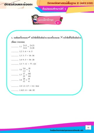 55
โรงเรียนวิทยาศาสตร์จุฬาภรณราชวิทยาลัย ตรัง
1. จงเติมเครื่องหมาย ✓ หน้าข้อที่เป็นสัดส่วน และเครื่องหมาย หน้าข้อที่ไม่เป็นสัดส่วน
(ข้อละ 1 คะแนน)
............... 1.1 2 3 2 21
3 4 3 28
 
=
 
............... 1.2 5 : 6 = 6 : 5
............... 1.3 3 : 7 = 18 : 56
............... 1.4 9 : 5 = 54 : 30
............... 1.5 7 : 11 = 77 : 121
............... 1.6 3.6 18
1.2 6
=
............... 1.7 17 102
23 161
=
............... 1.8 28 14
12 6
=
............... 1.9 1.3 : 2.7 = 5.2 : 10.6
............... 1.10 5 : 8 = 60 : 95
แบบฝึกทักษะ
8
 
