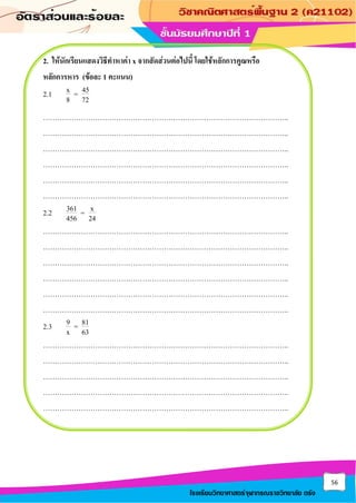 56
โรงเรียนวิทยาศาสตร์จุฬาภรณราชวิทยาลัย ตรัง
2. ให้นักเรียนแสดงวิธีทาหาค่า x จากสัดส่วนต่อไปนี้ โดยใช้หลักการคูณหรือ
หลักการหาร (ข้อละ 1 คะแนน)
2.1 x 45
=
8 72
…………………………………………………………………………………………..
…………………………………………………………………………………………..
…………………………………………………………………………………………..
…………………………………………………………………………………………..
…………………………………………………………………………………………..
…………………………………………………………………………………………..
2.2 361 x
=
456 24
…………………………………………………………………………………………..
…………………………………………………………………………………………..
…………………………………………………………………………………………..
…………………………………………………………………………………………..
…………………………………………………………………………………………..
…………………………………………………………………………………………..
2.3 9 81
=
x 63
…………………………………………………………………………………………..
…………………………………………………………………………………………..
…………………………………………………………………………………………..
…………………………………………………………………………………………..
…………………………………………………………………………………………..
 