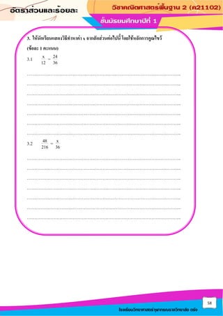 58
โรงเรียนวิทยาศาสตร์จุฬาภรณราชวิทยาลัย ตรัง
3. ให้นักเรียนแสดงวิธีทาหาค่า x จากสัดส่วนต่อไปนี้ โดยใช้หลักการคูณไขว้
(ข้อละ 1 คะแนน)
3.1 x 24
=
12 36
…………………………………………………………………………………………..
…………………………………………………………………………………………..
…………………………………………………………………………………………..
…………………………………………………………………………………………..
…………………………………………………………………………………………..
…………………………………………………………………………………………..
…………………………………………………………………………………………..
3.2 48 x
=
216 36
…………………………………………………………………………………………..
…………………………………………………………………………………………..
…………………………………………………………………………………………..
…………………………………………………………………………………………..
…………………………………………………………………………………………..
…………………………………………………………………………………………..
…………………………………………………………………………………………..
 