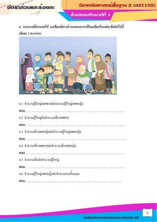 6
โรงเรียนวิทยาศาสตร์จุฬาภรณราชวิทยาลัย ตรัง
4. จากภาพที่กาหนดให้ จงเขียนอัตราส่วนแสดงการเปรียบเทียบในแต่ละข้อต่อไปนี้
(ข้อละ 1 คะแนน)
4.1 จานวนผู้ใหญ่เพศชายต่อจานวนผู้ใหญ่เพศหญิง
ตอบ……………………………………………………………………………………
4.2 จานวนผู้ใหญ่ต่อจานวนเด็กเพศชาย
ตอบ……………………………………………………………………………………
4.3 จานวนเด็กเพศหญิงต่อจานวนผู้ใหญ่เพศหญิง
ตอบ……………………………………………………………………………………
4.4 จานวนเด็กเพศชายต่อจานวนเด็กเพศหญิง
ตอบ……………………………………………………………………………………
4.5 จานวนเด็กต่อจานวนผู้ใหญ่
ตอบ……………………………………………………………………………………
4.6 จานวนผู้ใหญ่เพศหญิงต่อจานวนคนทั้งหมด
ตอบ…………………………………………………………………………………
 