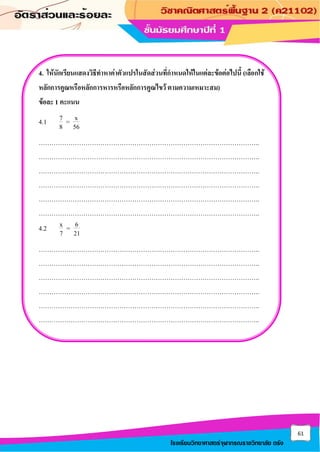 61
โรงเรียนวิทยาศาสตร์จุฬาภรณราชวิทยาลัย ตรัง
4. ให้นักเรียนแสดงวิธีทาหาค่าตัวแปรในสัดส่วนที่กาหนดให้ในแต่ละข้อต่อไปนี้ (เลือกใช้
หลักการคูณหรือหลักการหารหรือหลักการคูณไขว้ ตามความเหมาะสม)
ข้อละ 1 คะแนน
4.1 7 x
=
8 56
…………………………………………………………………………………………..
…………………………………………………………………………………………..
…………………………………………………………………………………………..
…………………………………………………………………………………………..
…………………………………………………………………………………………..
…………………………………………………………………………………………..
4.2 x 6
=
7 21
…………………………………………………………………………………………..
…………………………………………………………………………………………..
…………………………………………………………………………………………..
…………………………………………………………………………………………..
…………………………………………………………………………………………..
…………………………………………………………………………………………..
 