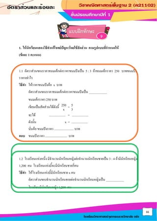 66
โรงเรียนวิทยาศาสตร์จุฬาภรณราชวิทยาลัย ตรัง
1. ให้นักเรียนแสดงวิธีทาแก้โจทย์ปัญหาโดยใช้สัดส่วน ตามรูปแบบที่กาหนดให้
(ข้อละ 1 คะแนน)
1.1 อัตราส่วนของราคาขนมเค้กต่อราคาขนมปังเป็น 5 : 3 ถ้าขนมเค้กราคา 250 บาทขนมปัง
ราคาเท่าไร
วิธีทา ให้ราคาขนมปังคือ x บาท
อัตราส่วนของราคาขนมเค้กต่อราคาขนมปังเป็น .......................
ขนมเค้กราคา 250 บาท
เขียนเป็นสัดส่วนได้ดังนี้ 250 5
=
x 3
จะได้ ..................... = .....................
ดังนั้น x = .....................
นั่นคือ ขนมปังราคา ......................... บาท
ตอบ ขนมปังราคา ............................ บาท
1.2 โรงเรียนแห่งหนึ่ง มีจานวนนักเรียนหญิงต่อจานวนนักเรียนชายเป็น 3 : 4 ถ้ามีนักเรียนหญิง
1,200 คน โรงเรียนแห่งนี้จะมีนักเรียนชายกี่คน
วิธีทา ให้โรงเรียนแห่งนี้มีนักเรียนชาย x คน
อัตราส่วนของจานวนนักเรียนชายต่อจานวนนักเรียนหญิงเป็น .......................
โรงเรียนมีนักเรียนหญิง 1,200 คน
แบบฝึกทักษะ
9
 