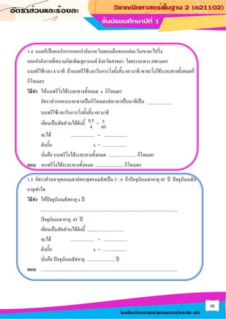 68
โรงเรียนวิทยาศาสตร์จุฬาภรณราชวิทยาลัย ตรัง
1.4 นนทรีเป็นคนรักการออกกาลังกาย ในตอนเย็นของแต่ละวันเขาจะไปวิ่ง
ออกกาลังกายที่สนามกีฬาติณสูลานนท์ จังหวัดสงขลา โดยระยะทาง 500 เมตร
นนทรีใช้เวลา 4 นาที ถ้านนทรีใช้เวลาในการวิ่งทั้งสิ้น 60 นาที เขาจะวิ่งได้ระยะทางทั้งหมดกี่
กิโลเมตร
วิธีทา ให้นนทรีวิ่งได้ระยะทางทั้งหมด x กิโลเมตร
อัตราส่วนของระยะทางเป็นกิโลเมตรต่อเวลาเป็นนาทีเป็น .......................
นนทรีใช้เวลาในการวิ่งทั้งสิ้น 60 นาที
เขียนเป็นสัดส่วนได้ดังนี้ 0.5 x
=
4 60
จะได้ ..................... = .....................
ดังนั้น x = .....................
นั่นคือ นนทรีวิ่งได้ระยะทางทั้งหมด ......................... กิโลเมตร
ตอบ นนทรีวิ่งได้ระยะทางทั้งหมด ......................... กิโลเมตร
1.5 อัตราส่วนอายุของเมธาต่ออายุของเมธัสเป็น 5 : 6 ถ้าปัจจุบันเมธาอายุ 45 ปี ปัจจุบันเมธัส
อายุเท่าใด
วิธีทา ให้ปัจจุบันเมธัสอายุ x ปี
.........................................................................................................................
ปัจจุบันเมธาอายุ 45 ปี
เขียนเป็นสัดส่วนได้ดังนี้ .................................
จะได้ ..................... = .....................
ดังนั้น x = .....................
นั่นคือ ปัจจุบันเมธัสอายุ ......................... ปี
ตอบ .........................................................................................................................
 