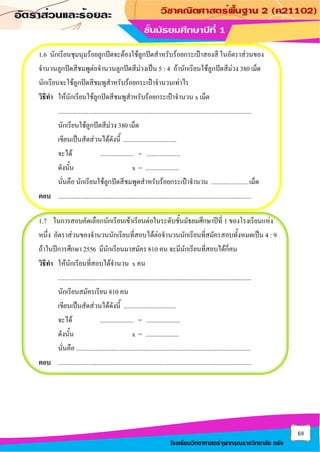 69
โรงเรียนวิทยาศาสตร์จุฬาภรณราชวิทยาลัย ตรัง
1.6 นักเรียนชุมนุมร้อยลูกปัดจะต้องใช้ลูกปัดสาหรับร้อยกระเป๋าสองสี ในอัตราส่วนของ
จานวนลูกปัดสีชมพูต่อจานวนลูกปัดสีม่วงเป็น 5 : 4 ถ้านักเรียนใช้ลูกปัดสีม่วง 380 เม็ด
นักเรียนจะใช้ลูกปัดสีชมพูสาหรับร้อยกระเป๋าจานวนเท่าไร
วิธีทา ให้นักเรียนใช้ลูกปัดสีชมพูสาหรับร้อยกระเป๋าจานวน x เม็ด
.........................................................................................................................
นักเรียนใช้ลูกปัดสีม่วง 380 เม็ด
เขียนเป็นสัดส่วนได้ดังนี้ .................................
จะได้ ..................... = .....................
ดังนั้น x = .....................
นั่นคือ นักเรียนใช้ลูกปัดสีชมพูดสาหรับร้อยกระเป๋าจานวน ....................... เม็ด
ตอบ .........................................................................................................................
1.7 ในการสอบคัดเลือกนักเรียนเข้าเรียนต่อในระดับชั้นมัธยมศึกษาปีที่ 1 ของโรงเรียนแห่ง
หนึ่ง อัตราส่วนของจานวนนักเรียนที่สอบได้ต่อจานวนนักเรียนที่สมัครสอบทั้งหมดเป็น 4 : 9
ถ้าในปีการศึกษา 2556 มีนักเรียนมาสมัคร 810 คน จะมีนักเรียนที่สอบได้กี่คน
วิธีทา ให้นักเรียนที่สอบได้จานวน x คน
.........................................................................................................................
นักเรียนสมัครเรียน 810 คน
เขียนเป็นสัดส่วนได้ดังนี้ .................................
จะได้ ..................... = .....................
ดังนั้น x = .....................
นั่นคือ .............................................................................................................
ตอบ .........................................................................................................................
 