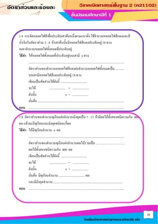 70
โรงเรียนวิทยาศาสตร์จุฬาภรณราชวิทยาลัย ตรัง
1.8 การจัดหลอดไฟสีเพื่อประดับเสาต้นหนึ่งตามแนวดิ่ง ใช้จานวนหลอดไฟสีแดงและสี
น้าเงินในอัตราส่วน 3 : 4 ถ้าเสาต้นนั้นมีหลอดไฟสีแดงประดับอยู่ 18 ดวง
จงหาจานวนหลอดไฟทั้งหมดที่ประดับอยู่
วิธีทา ให้หลอดไฟทั้งหมดที่ประดับอยู่บนเสามี x ดวง
.........................................................................................................................
อัตราส่วนของจานวนหลอดไฟสีแดงต่อจานวนหลอดไฟทั้งหมดเป็น ...........
บนเสามีหลอดไฟสีแดงประดับอยู่ 18 ดวง
เขียนเป็นสัดส่วนได้ดังนี้ .................................
จะได้ ..................... = .....................
ดังนั้น x = .....................
นั่นคือ .............................................................................................................
ตอบ .........................................................................................................................
1.9 อัตราส่วนของจานวนทุเรียนต่อจานวนมังคุดเป็น 7 : 13 ถ้ามีผลไม้ทั้งสองชนิดรวมกัน 400
ผล แล้วจะมีทุเรียนและมังคุดชนิดละกี่ผล
วิธีทา ให้มีทุเรียนจานวน x ผล
.........................................................................................................................
อัตราส่วนของจานวนทุเรียนต่อจานวนผลไม้รวมเป็น ………………………
ผลไม้ทั้งสองชนิดรวมกัน 400 ผล
เขียนเป็นสัดส่วนได้ดังนี้ .................................
จะได้ ..................... = .....................
ดังนั้น x = .....................
นั่นคือ มีทุเรียนจานวน ................................. ผล
และมีมังคุดจานวน ........................................................................................
ตอบ .........................................................................................................................
 