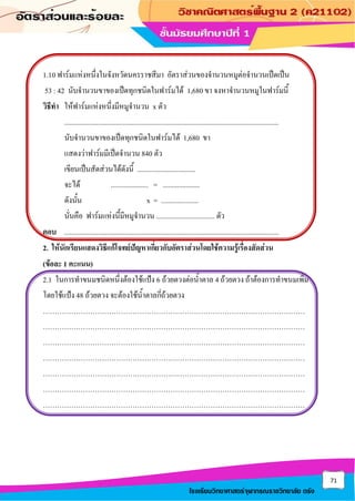 71
โรงเรียนวิทยาศาสตร์จุฬาภรณราชวิทยาลัย ตรัง
1.10 ฟาร์มแห่งหนึ่งในจังหวัดนครราชสีมา อัตราส่วนของจานวนหมูต่อจานวนเป็ดเป็น
53 : 42 นับจานวนขาของเป็ดทุกชนิดในฟาร์มได้ 1,680 ขา จงหาจานวนหมูในฟาร์มนี้
วิธีทา ให้ฟาร์มแห่งหนึ่งมีหมูจานวน x ตัว
.........................................................................................................................
นับจานวนขาของเป็ดทุกชนิดในฟาร์มได้ 1,680 ขา
แสดงว่าฟาร์มมีเป็ดจานวน 840 ตัว
เขียนเป็นสัดส่วนได้ดังนี้ .................................
จะได้ ..................... = .....................
ดังนั้น x = .....................
นั่นคือ ฟาร์มแห่งนึ้มีหมูจานวน ................................. ตัว
ตอบ .........................................................................................................................
2. ให้นักเรียนแสดงวิธีแก้โจทย์ปัญหาเกี่ยวกับอัตราส่วนโดยใช้ความรู้เรื่องสัดส่วน
(ข้อละ 1 คะแนน)
2.1 ในการทาขนมชนิดหนึ่งต้องใช้แป้ง 6 ถ้วยตวงต่อน้าตาล 4 ถ้วยตวง ถ้าต้องการทาขนมเพิ่ม
โดยใช้แป้ง 48 ถ้วยตวง จะต้องใช้น้าตาลกี่ถ้วยตวง
…………………………………………………………………………………………………
…………………………………………………………………………………………………
…………………………………………………………………………………………………
…………………………………………………………………………………………………
…………………………………………………………………………………………………
…………………………………………………………………………………………………
…………………………………………………………………………………………………
 