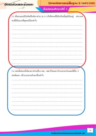73
โรงเรียนวิทยาศาสตร์จุฬาภรณราชวิทยาลัย ตรัง
2.3 เด็กสามคนมีเงินคิดเป็นอัตราส่วน 10:5:3ถ้าเด็กคนที่มีเงินน้อยที่สุดมีเงินอยู่ 450 บาท
คนที่มีเงินมากที่สุดจะมีเงินเท่าไร
…………………………………………………………………………………………………
…………………………………………………………………………………………………
…………………………………………………………………………………………………
…………………………………………………………………………………………………
…………………………………………………………………………………………………
…………………………………………………………………………………………………
…………………………………………………………………………………………………
…………………………………………………………………………………………………
…………………………………………………………………………………………………
…………………………………………………………………………………………………
2.4 แผนที่แผ่นหนึ่งมีมาตราส่วนเป็น 8 ซม. : 400 กิโลเมตร ถ้าระยะทางในแผนที่เป็น 9
เซนติเมตร แล้วระยะทางจริงจะเป็นเท่าไร
…………………………………………………………………………………………………
…………………………………………………………………………………………………
…………………………………………………………………………………………………
…………………………………………………………………………………………………
…………………………………………………………………………………………………
…………………………………………………………………………………………………
…………………………………………………………………………………………………
…………………………………………………………………………………………………
 