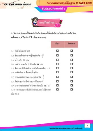 8
โรงเรียนวิทยาศาสตร์จุฬาภรณราชวิทยาลัย ตรัง
1. วิเคราะห์ข้อความที่กาหนดให้ว่าเป็นข้อความที่เกี่ยวกับอัตราหรืออัตราส่วนแล้วเขียน
เครื่องหมาย ✓ ในช่อง  (ข้อละ 1 คะแนน)
1.1 ผักบุ้งมัดละ 10 บาท  
1.2 จานวนเด็กต่อจานวนผู้ใหญ่เท่ากับ 25
12  
1.3 น้า 3 แก้ว 75 บาท  
1.4 แม่ค้าขายแตงโม 3 กิโลกรัม 84 บาท  
1.5 จานวนยาสีฟันต่อจานวนครีมกันแดดเป็น 3 : 2  
1.6 ผงซักฟอก 3 ช้อนต่อน้า 4 ลิตร  
1.7 ความยาวต่อความสูงของโต๊ะเท่ากับ 5
2  
1.8 ไขมัน 1 กรัมให้พลังงาน 9 กิโลแคลอรี่  
1.9 น้าหนักของอรต่อน้าหนักของอ้อยเป็น 65 : 42  
1.10 จานวนมะม่วงเป็นต้นต่อจานวนดอกไม้เป็นดอก  
เป็น 20 : 9
อัตรา อัตราส่วน
แบบฝึกทักษะ
2
 