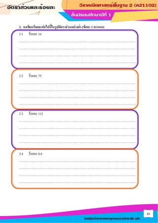 83
โรงเรียนวิทยาศาสตร์จุฬาภรณราชวิทยาลัย ตรัง
2. จงเขียนร้อยละต่อไปนี้ในรูปอัตราส่วนอย่างต่า (ข้อละ 1 คะแนน)
2.1 ร้อยละ 16
…………………………………………………………………………………………………
…………………………………………………………………………………………………
…………………………………………………………………………………………………
…………………………………………………………………………………………………
2.2 ร้อยละ 75
…………………………………………………………………………………………………
…………………………………………………………………………………………………
…………………………………………………………………………………………………
…………………………………………………………………………………………………
2.3 ร้อยละ 112
…………………………………………………………………………………………………
…………………………………………………………………………………………………
…………………………………………………………………………………………………
…………………………………………………………………………………………………
2.4 ร้อยละ 0.8
…………………………………………………………………………………………………
…………………………………………………………………………………………………
…………………………………………………………………………………………………
…………………………………………………………………………………………………
 