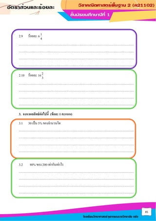 85
โรงเรียนวิทยาศาสตร์จุฬาภรณราชวิทยาลัย ตรัง
2.9 ร้อยละ 1
6
4
…………………………………………………………………………………………………
…………………………………………………………………………………………………
…………………………………………………………………………………………………
…………………………………………………………………………………………………
2.10 ร้อยละ 2
16
3
…………………………………………………………………………………………………
…………………………………………………………………………………………………
…………………………………………………………………………………………………
…………………………………………………………………………………………………
3. จงหาผลลัพธ์ต่อไปนี้ (ข้อละ 1 คะแนน)
3.1 30 เป็น 5% ของจานวนใด
…………………………………………………………………………………………………
…………………………………………………………………………………………………
…………………………………………………………………………………………………
…………………………………………………………………………………………………
3.2 80% ของ 200 เท่ากับเท่าไร
…………………………………………………………………………………………………
…………………………………………………………………………………………………
…………………………………………………………………………………………………
…………………………………………………………………………………………………
 