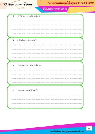 86
โรงเรียนวิทยาศาสตร์จุฬาภรณราชวิทยาลัย ตรัง
3.3 15% ของจานวนใดเท่ากับ 90
…………………………………………………………………………………………………
…………………………………………………………………………………………………
…………………………………………………………………………………………………
…………………………………………………………………………………………………
3.4 8 เป็นร้อยละเท่าใดของ 72
…………………………………………………………………………………………………
…………………………………………………………………………………………………
…………………………………………………………………………………………………
…………………………………………………………………………………………………
3.5 25% ของจานวนใดเท่ากับ 190
…………………………………………………………………………………………………
…………………………………………………………………………………………………
…………………………………………………………………………………………………
…………………………………………………………………………………………………
3.6 30% ของ 80 เท่ากับเท่าไร
…………………………………………………………………………………………………
…………………………………………………………………………………………………
…………………………………………………………………………………………………
…………………………………………………………………………………………………
 