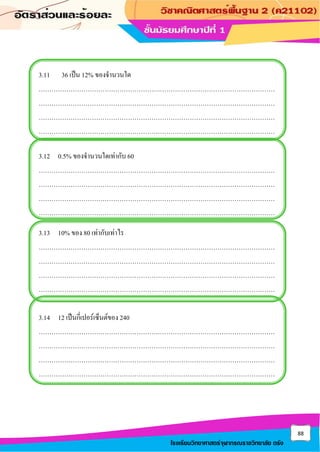 88
โรงเรียนวิทยาศาสตร์จุฬาภรณราชวิทยาลัย ตรัง
3.11 36 เป็น 12% ของจานวนใด
…………………………………………………………………………………………………
…………………………………………………………………………………………………
…………………………………………………………………………………………………
…………………………………………………………………………………………………
3.12 0.5% ของจานวนใดเท่ากับ 60
…………………………………………………………………………………………………
…………………………………………………………………………………………………
…………………………………………………………………………………………………
…………………………………………………………………………………………………
3.13 10% ของ 80 เท่ากับเท่าไร
…………………………………………………………………………………………………
…………………………………………………………………………………………………
…………………………………………………………………………………………………
…………………………………………………………………………………………………
3.14 12 เป็นกี่เปอร์เซ็นต์ของ 240
…………………………………………………………………………………………………
…………………………………………………………………………………………………
…………………………………………………………………………………………………
…………………………………………………………………………………………………
 