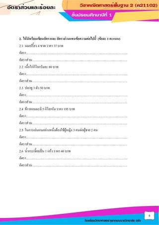 9
โรงเรียนวิทยาศาสตร์จุฬาภรณราชวิทยาลัย ตรัง
2. ให้นักเรียนเขียนอัตราและ อัตราส่วนแทนข้อความต่อไปนี้ (ข้อละ 1 คะแนน)
2.1 นมเปรี้ยว 4 ขวด ราคา 37 บาท
อัตรา……………………………………………………………………………………
อัตราส่วน………………………………………………………………………………
2.2 เนื้อไก่กิโลกรัมละ 80 บาท
อัตรา……………………………………………………………………………………
อัตราส่วน………………………………………………………………………………
2.3 ปลาทู 3 ตัว 50 บาท
อัตรา……………………………………………………………………………………
อัตราส่วน………………………………………………………………………………
2.4 ข้าวหอมมะลิ 5 กิโลกรัม ราคา 195 บาท
อัตรา……………………………………………………………………………………
อัตราส่วน………………………………………………………………………………
2.5 ในการเล่นเกมอย่างหนึ่งต้องใช้ผู้หญิง 3 คนต่อผู้ชาย 2 คน
อัตรา……………………………………………………………………………………
อัตราส่วน………………………………………………………………………………
2.6 น้ากระเจี๊ยบปั่น 1 แก้ว ราคา 40 บาท
อัตรา……………………………………………………………………………………
อัตราส่วน………………………………………………………………………………
 