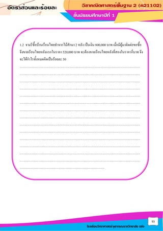 93
โรงเรียนวิทยาศาสตร์จุฬาภรณราชวิทยาลัย ตรัง
1.2 จามรีซื้อบ้านเรือนไทยทาจากไม้สักมา 2 หลัง เป็นเงิน 800,000 บาท เมื่อมีผู้มาติดต่อขอซื้อ
จึงขายเรือนไทยหลังแรกในราคา 520,000 บาท จะต้องขายเรือนไทยหลังที่สองในราคากี่บาท จึง
จะได้กาไรทั้งหมดคิดเป็นร้อยละ 50
…………………………………………………………………………………………………
…………………………………………………………………………………………………
…………………………………………………………………………………………………
…………………………………………………………………………………………………
…………………………………………………………………………………………………
…………………………………………………………………………………………………
…………………………………………………………………………………………………
…………………………………………………………………………………………………
…………………………………………………………………………………………………
…………………………………………………………………………………………………
…………………………………………………………………………………………………
…………………………………………………………………………………………………
…………………………………………………………………………………………………
…………………………………………………………………………………………………
……………………………………………………………………
 
