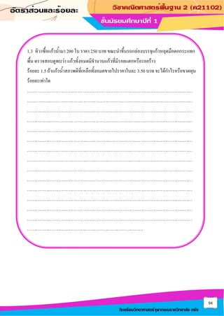 94
โรงเรียนวิทยาศาสตร์จุฬาภรณราชวิทยาลัย ตรัง
1.3 ทิวาซื้อแก้วน้ามา 200 ใบ ราคา 250 บาท ขณะนาขึ้นรถกล่องบรรจุแก้วหลุดมือตกกระแทก
พื้น ตรวจสอบดูพบว่า แก้วทั้งหมดมีจานวนแก้วที่มีรอยแตกหรือรอยร้าว
ร้อยละ 1.5 ถ้าแก้วน้าสภาพดีที่เหลือทั้งหมดขายไปราคาใบละ 3.50 บาท จะได้กาไรหรือขาดทุน
ร้อยละเท่าใด
…………………………………………………………………………………………………
…………………………………………………………………………………………………
…………………………………………………………………………………………………
…………………………………………………………………………………………………
…………………………………………………………………………………………………
…………………………………………………………………………………………………
…………………………………………………………………………………………………
…………………………………………………………………………………………………
…………………………………………………………………………………………………
…………………………………………………………………………………………………
…………………………………………………………………………………………………
…………………………………………………………………………………………………
…………………………………………………………………………………………………
…………………………………………………………………………………………………
……………………………………………………………………
 