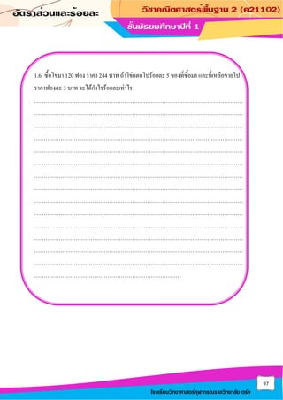 97
โรงเรียนวิทยาศาสตร์จุฬาภรณราชวิทยาลัย ตรัง
1.6 ซื้อไข่มา 120 ฟอง ราคา 244 บาท ถ้าไข่แตกไปร้อยละ 5 ของที่ซื้อมา และที่เหลือขายไป
ราคาฟองละ 3 บาท จะได้กาไรร้อยละเท่าไร
…………………………………………………………………………………………………
…………………………………………………………………………………………………
…………………………………………………………………………………………………
…………………………………………………………………………………………………
…………………………………………………………………………………………………
…………………………………………………………………………………………………
…………………………………………………………………………………………………
…………………………………………………………………………………………………
…………………………………………………………………………………………………
…………………………………………………………………………………………………
…………………………………………………………………………………………………
…………………………………………………………………………………………………
…………………………………………………………………………………………………
…………………………………………………………………………………………………
……………………………………………………………………
 