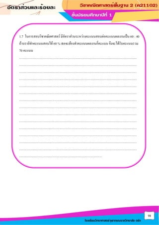 98
โรงเรียนวิทยาศาสตร์จุฬาภรณราชวิทยาลัย ตรัง
1.7 ในการสอบวิชาคณิตศาสตร์ มีอัตราส่วนระหว่างคะแนนสอบต่อคะแนนผลงานเป็น 60 : 40
ถ้าบราลีทาคะแนนสอบได้ 60 % เธอจะต้องทาคะแนนผลงานกี่คะแนน จึงจะได้รับคะแนนรวม
70 คะแนน
…………………………………………………………………………………………………
…………………………………………………………………………………………………
…………………………………………………………………………………………………
…………………………………………………………………………………………………
…………………………………………………………………………………………………
…………………………………………………………………………………………………
…………………………………………………………………………………………………
…………………………………………………………………………………………………
…………………………………………………………………………………………………
…………………………………………………………………………………………………
…………………………………………………………………………………………………
…………………………………………………………………………………………………
…………………………………………………………………………………………………
…………………………………………………………………………………………………
……………………………………………………………………
 