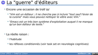 Linux LPIC1 – Comptia Linux+ noelmace.com
La "guerre" d'éditeurs
• Encore une occasion de troll o/
 "Vim est un éditeur ; il ne cherche pas à inclure "tout sauf l'évier de
la cuisine" mais vous pouvez nettoyer le vôtre avec Vim."
 "Emacs est un très bon système d'exploitation auquel il ne manque
qu'un bon éditeur de texte."
• La réelle raison :
 l'habitude
 les réflexes conditionnés (voir task set en neurologie cognitives)
 