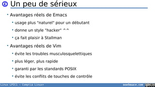 Linux LPIC1 – Comptia Linux+ noelmace.com
Un peu de sérieux
• Avantages réels de Emacs
 usage plus "naturel" pour un débutant
 donne un style "hacker" ^^
 ça fait plaisir à Stallman
• Avantages réels de Vim
 évite les troubles musculosquelettiques
 plus léger, plus rapide
 garanti par les standards POSIX
 évite les conflits de touches de contrôle
 