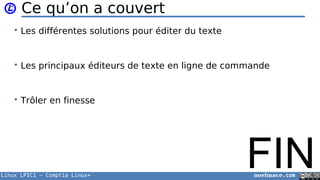 Linux LPIC1 – Comptia Linux+ noelmace.com
Ce qu’on a couvert
• Les différentes solutions pour éditer du texte
• Les principaux éditeurs de texte en ligne de commande
• Trôler en finesse
FIN
 