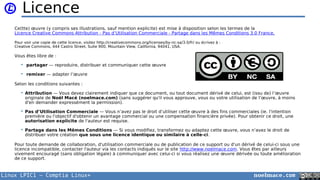 Linux LPIC1 – Comptia Linux+ noelmace.com
Licence
Ce(tte) œuvre (y compris ses illustrations, sauf mention explicite) est mise à disposition selon les termes de la
Licence Creative Commons Attribution - Pas d’Utilisation Commerciale - Partage dans les Mêmes Conditions 3.0 France.
Pour voir une copie de cette licence, visitez http://creativecommons.org/licenses/by-nc-sa/3.0/fr/ ou écrivez à :
Creative Commons, 444 Castro Street, Suite 900, Mountain View, California, 94041, USA.
Vous êtes libre de :
 partager — reproduire, distribuer et communiquer cette œuvre
 remixer — adapter l’œuvre
Selon les conditions suivantes :
 Attribution — Vous devez clairement indiquer que ce document, ou tout document dérivé de celui, est (issu de) l’œuvre
originale de Noël Macé (noelmace.com) (sans suggérer qu'il vous approuve, vous ou votre utilisation de l’œuvre, à moins
d'en demander expressément la permission).
 Pas d’Utilisation Commerciale — Vous n’avez pas le droit d’utiliser cette œuvre à des fins commerciales (ie. l'intention
première ou l'objectif d'obtenir un avantage commercial ou une compensation financière privée). Pour obtenir ce droit, une
autorisation explicite de l'auteur est requise.
 Partage dans les Mêmes Conditions — Si vous modifiez, transformez ou adaptez cette œuvre, vous n’avez le droit de
distribuer votre création que sous une licence identique ou similaire à celle-ci.
Pour toute demande de collaboration, d'utilisation commerciale ou de publication de ce support ou d'un dérivé de celui-ci sous une
licence incompatible, contacter l'auteur via les contacts indiqués sur le site http://www.noelmace.com. Vous êtes par ailleurs
vivement encouragé (sans obligation légale) à communiquer avec celui-ci si vous réalisez une œuvre dérivée ou toute amélioration
de ce support.
 