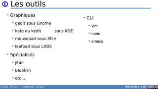 Linux LPIC1 – Comptia Linux+ noelmace.com
Les outils
• Graphiques
 gedit sous Gnome
 kate ou kedit sous KDE
 mousepad sous Xfce
 leafpad sous LXDE
• Spécialisés
 jEdit
 Bluefish
 etc …
• CLI
 vim
 nano
 emacs
 