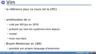 Linux LPIC1 – Comptia Linux+ noelmace.com
Vim
• la référence pour ce cours (et la LPIC)
• amélioration de vi
 créé par Bill Joy en 1976
 présent sur tout les systèmes Unix depuis
 modal
 mais non-libre
• Braam Moolenaar en 1991
 possède son propre language d'extension
 