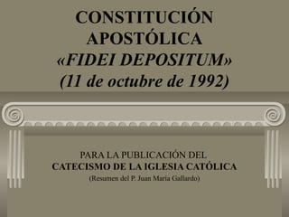 CONSTITUCIÓN
APOSTÓLICA
«FIDEI DEPOSITUM»
(11 de octubre de 1992)
PARA LA PUBLICACIÓN DEL
CATECISMO DE LA IGLESIA CATÓLICA
(Resumen del P. Juan María Gallardo)
 