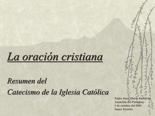 La oración cristiana
Resumen del
Catecismo de la Iglesia Católica
Padre Juan María Gallardo
Asunción del Paraguay
1 de octubre del 2001
Santa Teresita
 