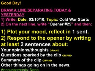 Good Day!  DRAW A LINE SEPARATING TODAY & YESTERDAY 1) Write:   Date:  03/10/10 , Topic:  Cold War Starts 2) On the next line, write “ Opener #25 ” and then:  1) Plot your mood, reflect in  1 sent . 2) Respond to the opener by writing at least  2 sentences  about : Your opinions/thoughts  OR/AND Questions sparked by the clip  OR/AND Summary of the clip  OR/AND Other things going on in the news. Announcements: None Intro Music: Untitled 
