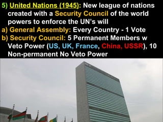 5)   United Nations (1945) :  New league of nations created with a  Security Council  of the world powers to enforce the UN’s will a) General Assembly:  Every Country - 1 Vote b) Security Council:  5 Permanent Members w Veto Power ( US, UK, France ,  China, USSR ), 10 Non-permanent No Veto Power 