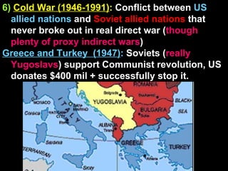 6)   Cold War (1946-1991) :  Conflict between  US allied nations  and  Soviet allied nations  that never broke out in real direct war ( though plenty of proxy indirect wars ) Greece and Turkey  (1947) :  Soviets ( really Yugoslavs ) support Communist revolution, US donates $400 mil + successfully stop it.  