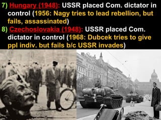 7)  Hungary (1948) :  USSR placed Com. dictator in control ( 1956: Nagy tries to lead rebellion, but fails, assassinated )  8)   Czechoslovakia (1948) :  USSR placed Com. dictator in control ( 1968: Dubcek tries to give ppl indiv. but fails b/c USSR invades )  
