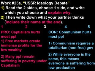 Work #25a , “ USSR Ideology Debate ” 1)  Read the 2 sides, choose 1 side, and write which you choose and  explain   why . 2)  Then write down what your partner thinks ( include their name at the end ). 1    2   3  4  5 CON: Communism hurts most ppl 1) Communism requires a totalitarian (non-free) gov 2) While everyone is the same, this means everyone is suffering from low production PRO: Captialism hurts most ppl 1) Free markets create immense profits for the few wealthy 2) Many ppl remain suffering in poverty under Capitalism 