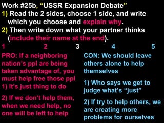 Work #25b , “ USSR Expansion Debate ” 1)  Read the 2 sides, choose 1 side, and write which you choose and  explain   why . 2)  Then write down what your partner thinks ( include their name at the end ). 1    2   3  4  5 CON: We should leave others alone to help themselves 1) Who says we get to judge what’s “just” 2) If try to help others, we are creating more problems for ourselves PRO: If a neighboring nation’s ppl are being taken advantage of, you must help free those ppl 1) It’s just thing to do 2) If we don’t help them, when we need help, no one will be left to help 