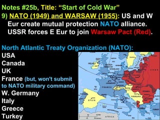 Notes #25b , Title: “ Start of Cold War ”   9)   NATO (1949) and WARSAW (1955) :  US and W Eur create mutual protection  NATO  alliance. USSR forces E Eur to join  Warsaw Pact (Red) . North Atlantic Treaty Organization (NATO): USA Canada UK France  (but, won't submit  to NATO military command) W. Germany Italy Greece  Turkey 