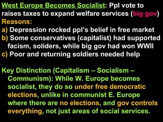 West Europe Becomes Socialist :  Ppl vote to raises taxes to expand welfare services ( big gov ) Reasons: a)  Depression rocked ppl’s belief in free market b)  Some conservatives (capitalist) had supported facism, soliders, while big gov had won WWII c)  Poor and returning soldiers needed help Key Distinction (Capitalism – Socialism – Communism): While W. Europe becomes socialist, they do so  under free democratic elections , unlike in communist E. Europe where there are  no elections , and  gov controls everything , not just areas of social services. 