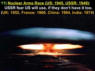 11)   Nuclear Arms Race (US: 1945, USSR: 1949) :  USSR fear US will use, if they don’t have it too. ( UK: 1952, France: 1960, China: 1964, India: 1974 ) 