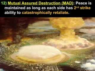 12)   Mutual Assured Destruction (MAD) :  Peace is maintained as long as each side has  2 nd  strike  ability to  catastrophically retaliate .  
